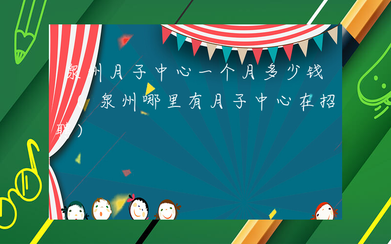 泉州月子中心一个月多少钱 (泉州哪里有月子中心在招聘)
